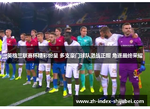 英格兰联赛杯精彩纷呈 多支豪门球队激战正酣 角逐最终荣耀