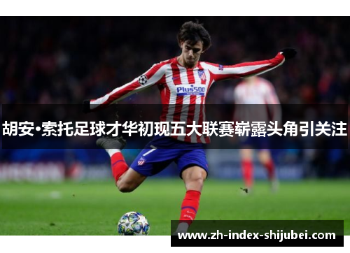 胡安·索托足球才华初现五大联赛崭露头角引关注