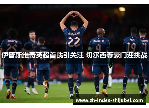 伊普斯维奇英超首战引关注 切尔西等豪门迎挑战